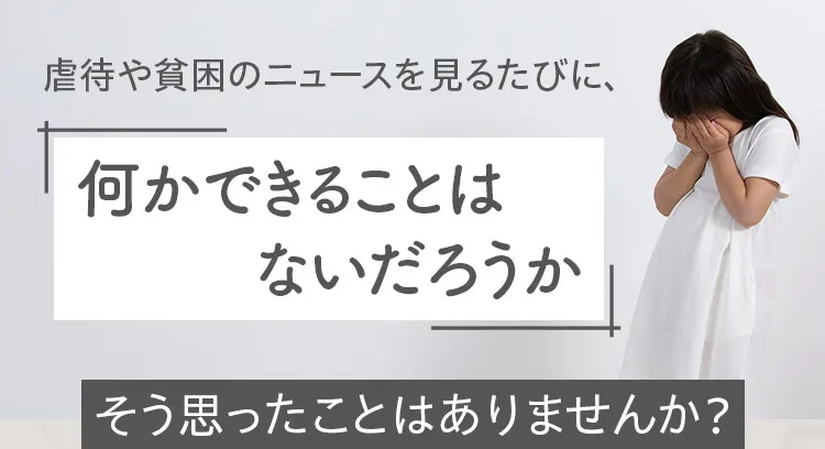 虐待や貧困のニュースを見るたびに、何かできることはないだろうか、そう思ったことはありませんか?