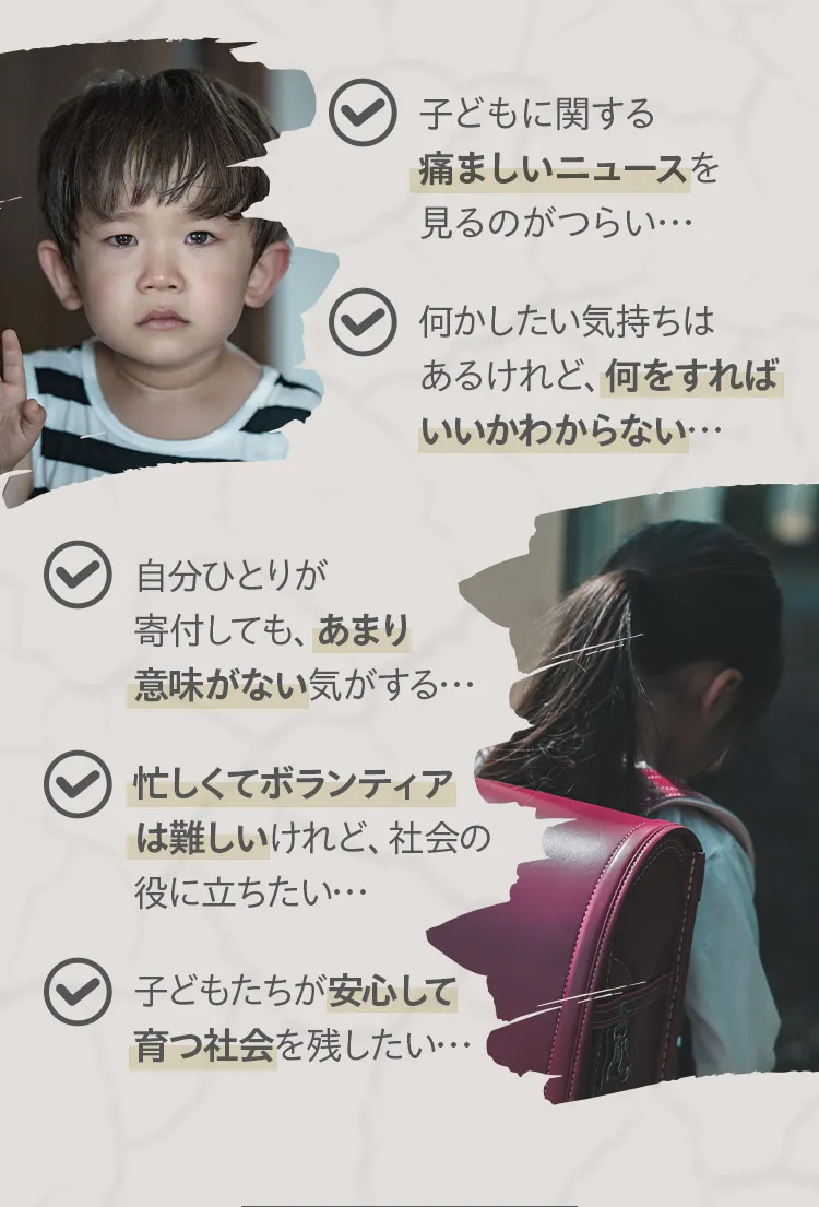 子どもに関する痛ましいニュースを見るのがつらい。何かしたい気持ちはあるけれど何をすればいいかわからない。自分ひとりが寄付してもあまり意味がない気がする。忙しくてボランティアは難しいけれど社会の役に立ちたい。子どもたちが安心して育つ社会を残したい。