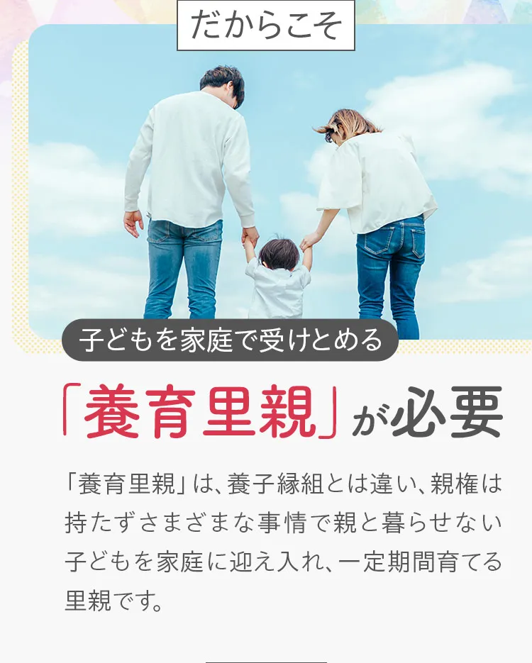 だからこそ子どもを家庭で受け止める「養育里親」が必要。「養育里親」は、養子縁組とは違い、親権は持たずさまざまな事情で親と暮らせない子どもを家庭に迎え入れ、一定期間育てる里親です。