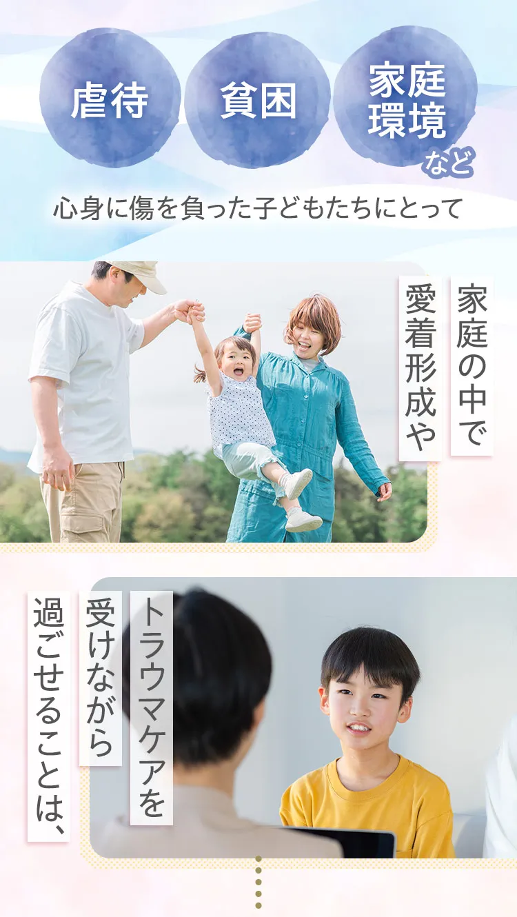 虐待、貧困、家庭環境など、心身に傷を負った子どもたちにとって家庭の中で愛着形成や、トラウマケアを受けながら過ごせることは、