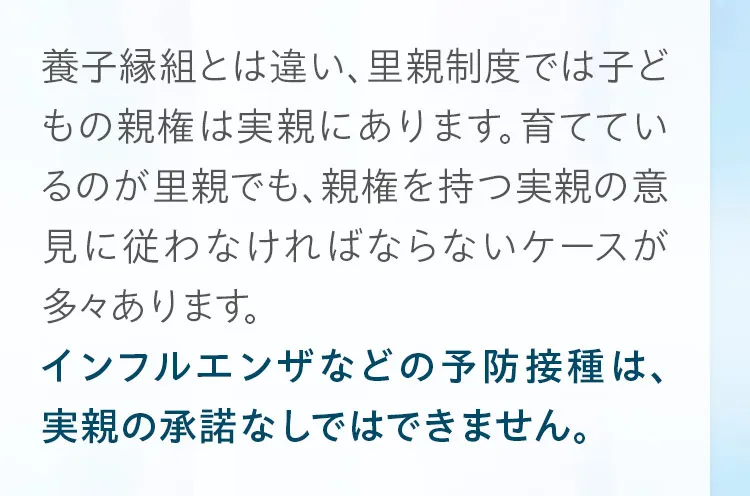 養子縁組とは違い、里親制度では子どもの親権は実親にあります。育てているのが里親でも、親権を持つ実親の意見に従わなければならないケースが多々あります。インフルエンザの予防接種などは、実親の承諾なしではできません。