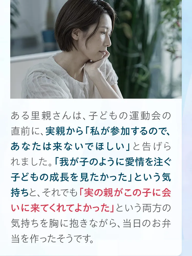 ある里親さんは、子どもの運動会直前に実親から「私が行くので来ないでほしい」と告げられました。「我が子のように愛情を注ぐ子どもの成長を見たかった」という思いと、「会いに来てくれてよかった」という思いを抱えながら、当日のお弁当を作ったそうです。
