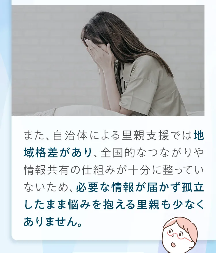 また、自治体による里親支援では地域格差があり、全国的なつながりや情報共有の仕組みが十分に整っていないため、必要な情報が届かず孤立したまま悩みを抱える里親も少なくありません。