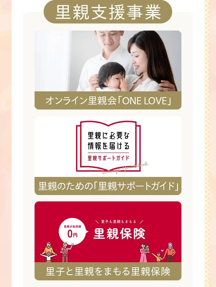 里親支援事業。オンライン里親会「ONE LOVE」。里親のための「里親サポートガイド」。里子と里親を守る里親保険。