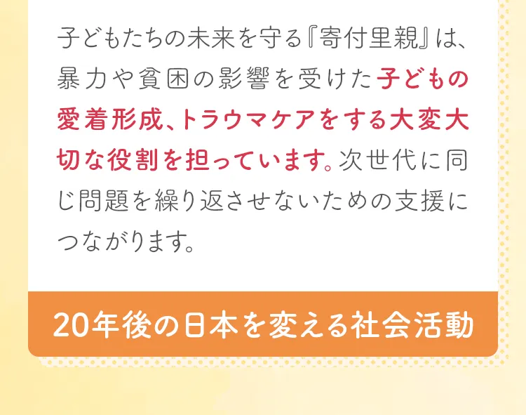 子どもたちの未来を守る『寄付里親』は、暴力や貧困の影響を受けた子どもの愛着形成、トラウマケアをする大変大切な役割を担っています。次世代に同じ問題を繰り返させないための支援につながります。20年後の日本を変える社会活動。