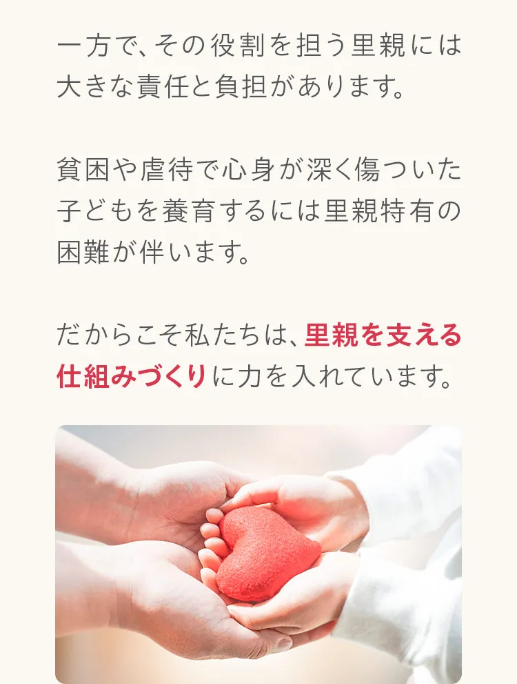 一方で、その役割を担う里親には大きな責任と負担があります。貧困や虐待で心身が深く傷ついた子どもを養育するには里親特有の困難が伴います。だからこそ私たちは、里親を支える仕組みづくりに力を入れています。