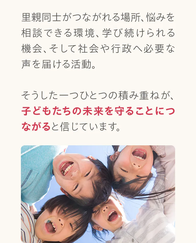 里親同士がつながれる場所、悩みを相談できる環境、学び続けられる機会、そして社会や行政へ必要な声を届ける活動。そうした一つひとつの積み重ねが、子どもたちの未来を守ることにつながると信じています。