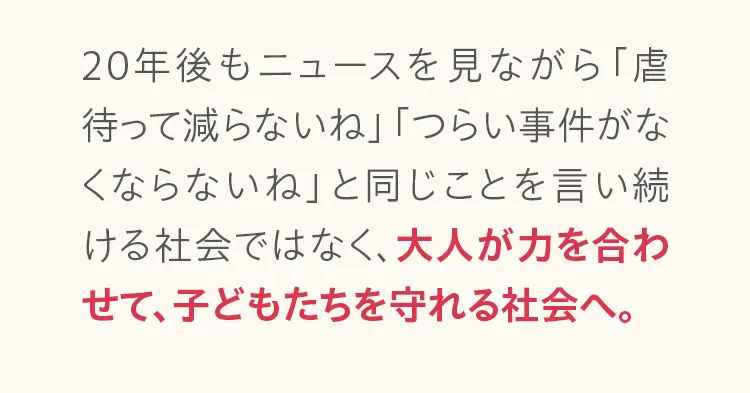20年後もニュースを見ながら「虐待って減らないね」「つらい事件がなくならないね」と同じことを言い続ける社会ではなく、大人が力を合わせて、子どもたちを守れる社会へ。