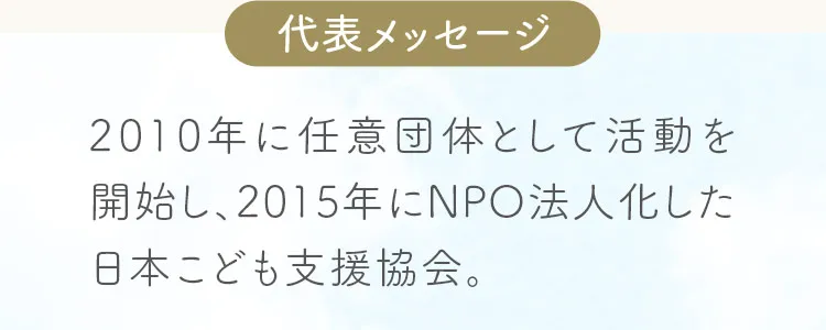 代表メッセージ。2010年に任意団体として活動を開始し、2015年にNPO法人化した日本こども支援協会。