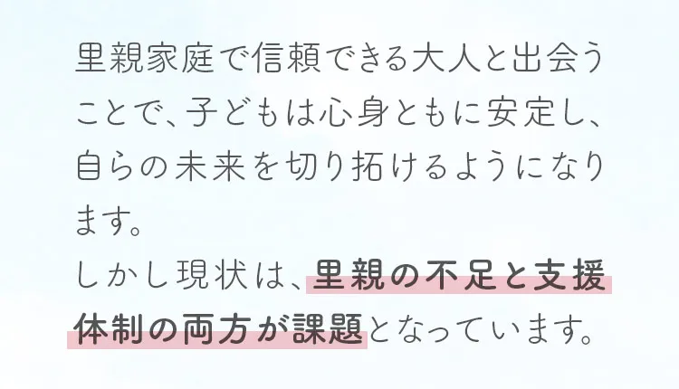 里親家庭で信頼できる大人と出会うことで、子どもは心身ともに安定し、自らの未来を切り拓けるようになります。しかし現状は、里親の不足と支援体制の両方が課題となっています。