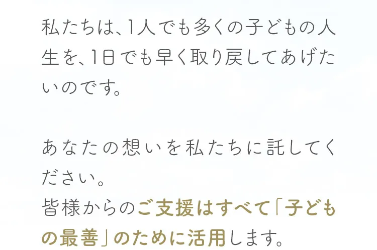 私たちは、1人でも多くの子どもの人生を、1日でも早く取り戻してあげたいのです。あなたの想いを私たちに託してください。皆様からのご支援はすべて「子どもの最善」のために活用します。
