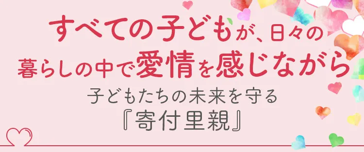すべての子どもが、日々の暮らしの中で愛情を感じながら育つことができる社会へ。子どもたちの未来を守る『寄付里親』。