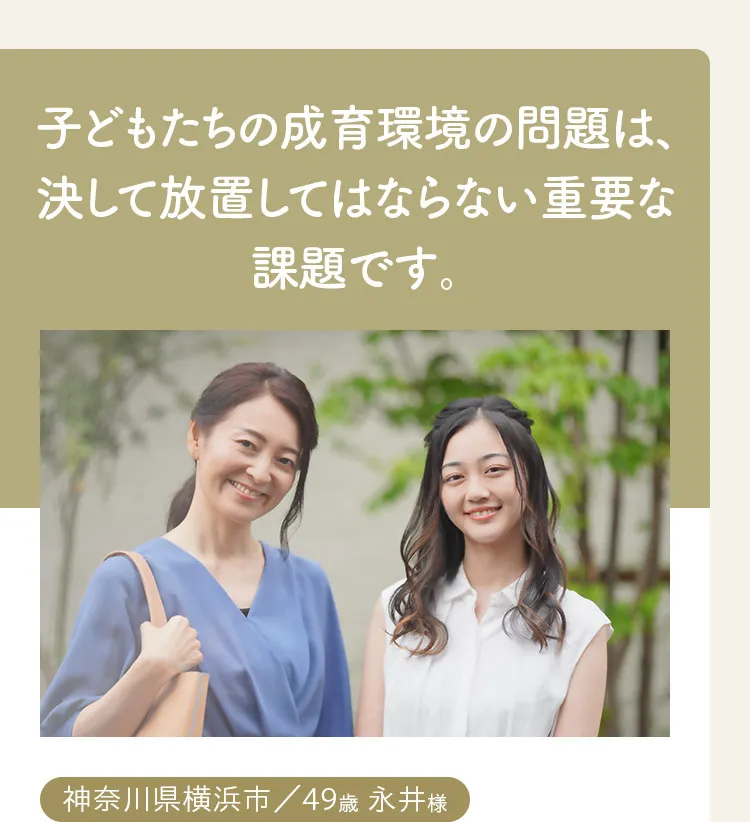 子どもたちの成育環境の問題は、決して放置してはならない重要な課題です。神奈川県横浜市、49歳、永井様。