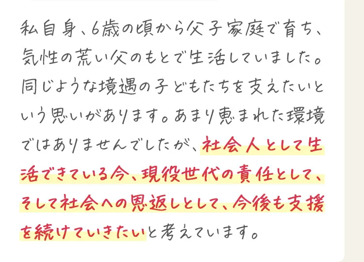 私自身、6歳の頃から父子家庭で育ち、気性の荒い父のもとで生活していました。あまり恵まれた環境ではありませんでしたが、社会人として生活できている今、現役世代の責任として、そして社会への恩返しとして、今後も支援を続けていきたいと考えています。