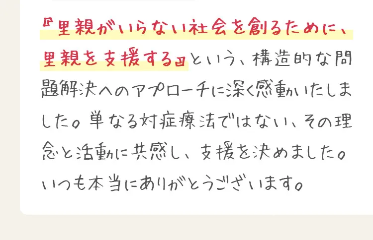『里親がいらない社会を創るために、里親を支援する』という、構造的な問題解決へのアプローチに深く感動いたしました。単なる対症療法ではない、その理念と活動に共感し、支援を決めました。いつも本当にありがとうございます。