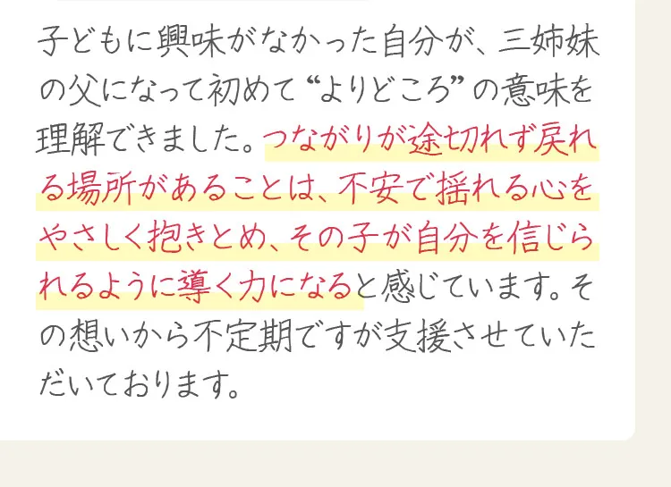 子どもに興味がなかった自分が、三姉妹の父になって初めて“よりどころ”の意味を理解できました。つながりが途切れず戻れる場所があることは、不安で揺れる心をやさしく抱きとめ、その子が自分を信じられるように導く力になると感じています。