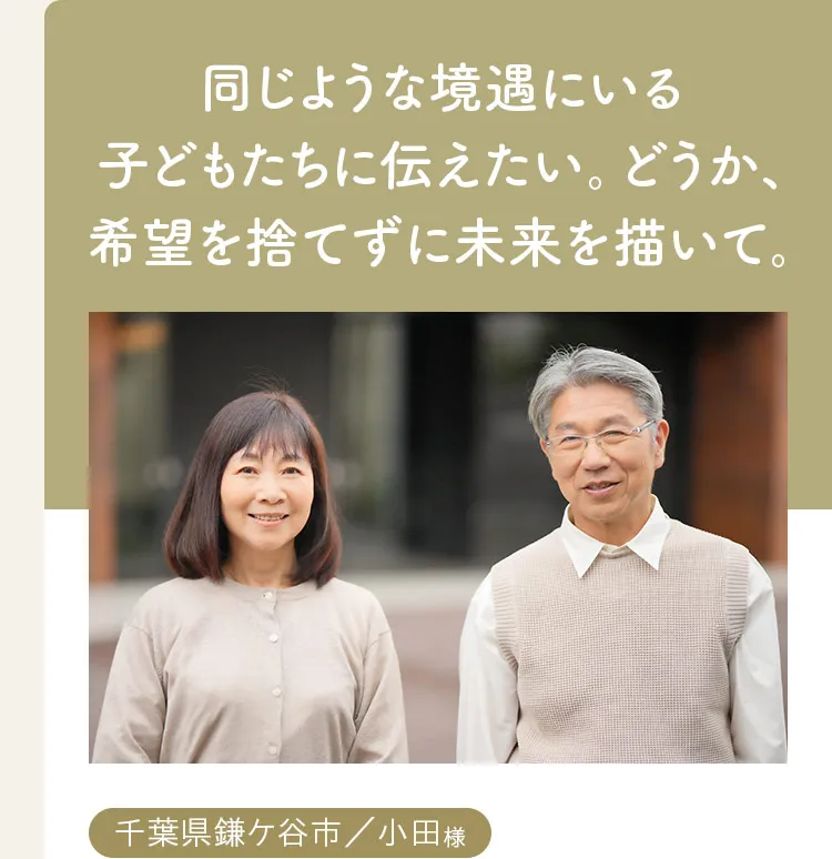 同じような境遇にいる子どもたちに伝えたい。どうか、希望を捨てずに未来を描いて。千葉県鎌ケ谷市、小田様。