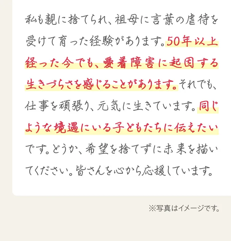 私も親に捨てられ、祖母に言葉の虐待を受けて育った経験があります。50年以上経った今でも、愛着障害に起因する生きづらさを感じることがあります。同じような境遇にいる子どもたちに伝えたいです。どうか、希望を捨てずに未来を描いてください。