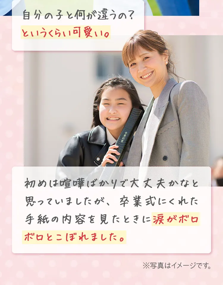 自分の子と何が違うの?というくらい可愛い。初めは喧嘩ばかりで大丈夫かなと思っていましたが、卒業式にくれた手紙の内容を見たときに涙がボロボロとこぼれました。