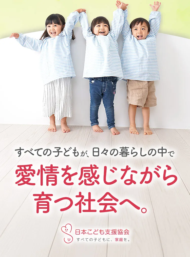 すべての子どもが、日々の暮らしの中で愛情を感じながら育つ社会へ。