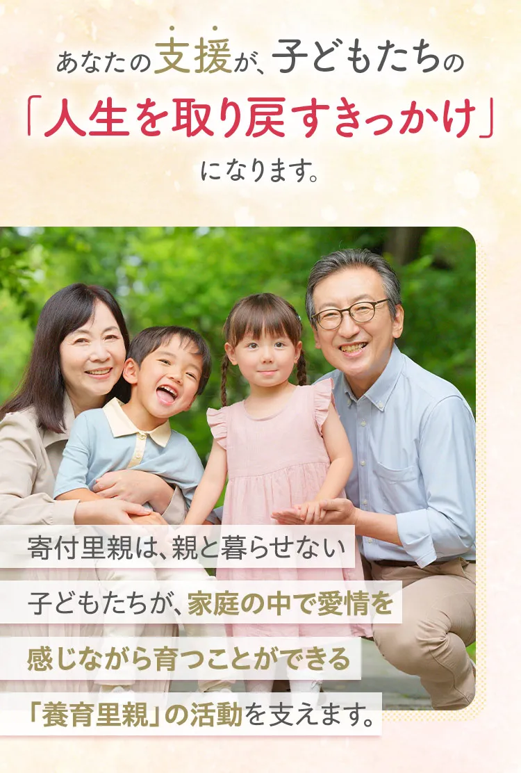 あなたの支援が子どもたちの「人生を取り戻すきっかけ」になります。寄付里親は、親と暮らせない子どもたちが、家庭の中で愛情を感じながら育つことができる「養育里親」の活動を支えます。