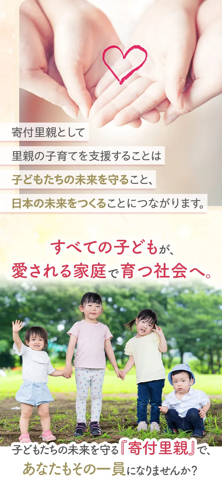 寄付里親として里親の子育てを支援することは子どもたちの未来を守ること、日本の未来をつくることにつながります。すべての子どもが、愛される家庭で育つ社会へ。子どもたちの未来を守る『寄付里親』で、あなたもその一員になりませんか？