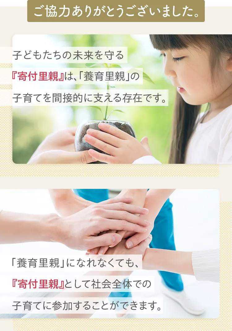 ご協力ありがとうございました。子どもたちの未来を守る「寄付里親」は、「養育里親」の子育てを間接的に支える存在です。「養育里親」になれなくても、「寄付里親」として社会全体の子育てに参加することができます。
