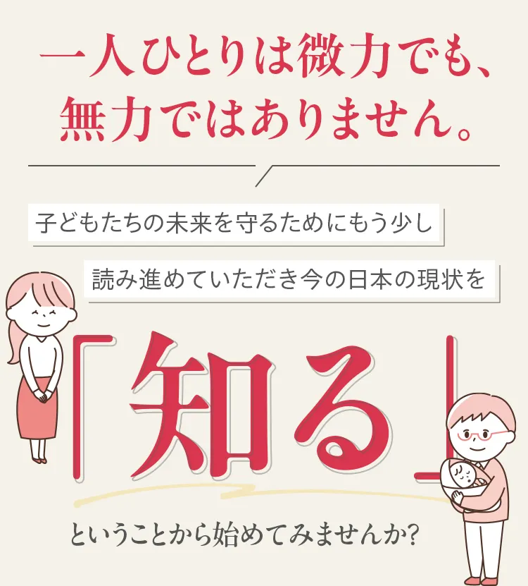 一人ひとりは微力でも、無力ではありません。子どもたちの未来を守るためにもう少し読み進めていただき今の日本の現状を「知る」ということから始めてみませんか?